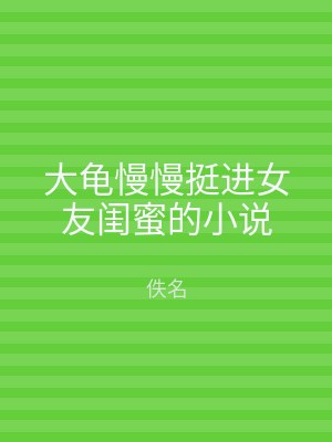 大龟慢慢挺进女友闺蜜的小说