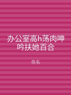 办公室高h荡肉呻吟扶她百合
