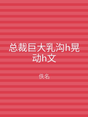 总裁巨大乳沟h晃动h文